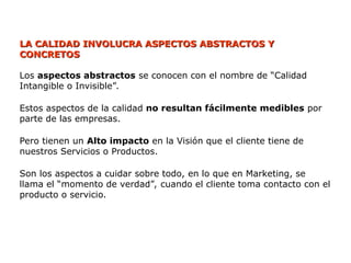 LA CALIDAD INVOLUCRA ASPECTOS ABSTRACTOS Y
LA CALIDAD INVOLUCRA ASPECTOS ABSTRACTOS Y
CONCRETOS
CONCRETOS
Los aspectos abstractos se conocen con el nombre de “Calidad
Intangible o Invisible”.
Estos aspectos de la calidad no resultan fácilmente medibles por
parte de las empresas.
Pero tienen un Alto impacto en la Visión que el cliente tiene de
nuestros Servicios o Productos.
Son los aspectos a cuidar sobre todo, en lo que en Marketing, se
llama el “momento de verdad”, cuando el cliente toma contacto con el
producto o servicio.
 