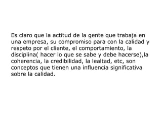 Es claro que la actitud de la gente que trabaja en
una empresa, su compromiso para con la calidad y
respeto por el cliente, el comportamiento, la
disciplina( hacer lo que se sabe y debe hacerse),la
coherencia, la credibilidad, la lealtad, etc, son
conceptos que tienen una influencia significativa
sobre la calidad.
 