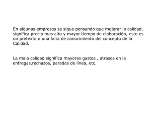 En algunas empresas se sigue pensando que mejorar la calidad,
significa precio mas alto y mayor tiempo de elaboración, esto es
un pretexto o una falta de conocimiento del concepto de la
Calidad.
La mala calidad significa mayores gastos , atrasos en la
entregas,rechazos, paradas de línea, etc.
 
