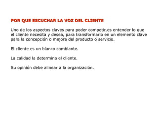 POR QUE ESCUCHAR LA VOZ DEL CLIENTE
POR QUE ESCUCHAR LA VOZ DEL CLIENTE
Uno de los aspectos claves para poder competir,es entender lo que
el cliente necesita y desea, para transformarlo en un elemento clave
para la concepción o mejora del producto o servicio.
El cliente es un blanco cambiante.
La calidad la determina el cliente.
Su opinión debe alinear a la organización.
 