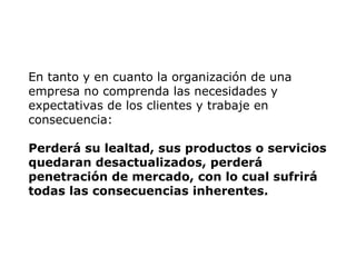 En tanto y en cuanto la organización de una
empresa no comprenda las necesidades y
expectativas de los clientes y trabaje en
consecuencia:
Perderá su lealtad, sus productos o servicios
quedaran desactualizados, perderá
penetración de mercado, con lo cual sufrirá
todas las consecuencias inherentes.
 