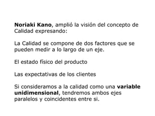 Noriaki Kano, amplió la visión del concepto de
Calidad expresando:
La Calidad se compone de dos factores que se
pueden medir a lo largo de un eje.
El estado físico del producto
Las expectativas de los clientes
Si consideramos a la calidad como una variable
unidimensional, tendremos ambos ejes
paralelos y coincidentes entre si.
 