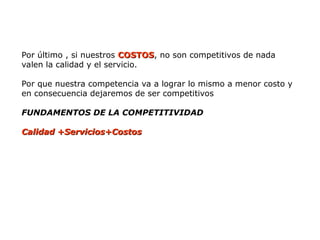 Por último , si nuestros COSTOS
COSTOS, no son competitivos de nada
valen la calidad y el servicio.
Por que nuestra competencia va a lograr lo mismo a menor costo y
en consecuencia dejaremos de ser competitivos
FUNDAMENTOS DE LA COMPETITIVIDAD
Calidad +Servicios+Costos
Calidad +Servicios+Costos
 