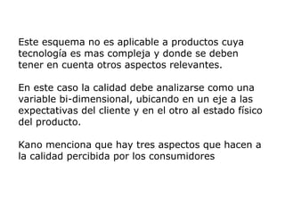 Este esquema no es aplicable a productos cuya
tecnología es mas compleja y donde se deben
tener en cuenta otros aspectos relevantes.
En este caso la calidad debe analizarse como una
variable bi-dimensional, ubicando en un eje a las
expectativas del cliente y en el otro al estado físico
del producto.
Kano menciona que hay tres aspectos que hacen a
la calidad percibida por los consumidores
 