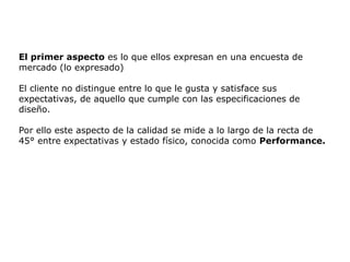 El primer aspecto es lo que ellos expresan en una encuesta de
mercado (lo expresado)
El cliente no distingue entre lo que le gusta y satisface sus
expectativas, de aquello que cumple con las especificaciones de
diseño.
Por ello este aspecto de la calidad se mide a lo largo de la recta de
45° entre expectativas y estado físico, conocida como Performance.
 
