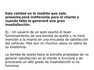 Esta calidad en la medida que este
presente,será indiferente para el cliente y
cuando falte le generará una gran
insatisfacción.
Ej.: Un usuario de un auto asume el buen
funcionamiento de una bomba de aceite y no hará
mención a la misma en una encuesta de satisfacción
del vehículo. Mas aun en muchos casos no sabrá de
su existencia.
La bomba de aceite tiene la extraña propiedad de no
generar satisfacción en el cliente si funciona y de
provocarle un alto grado de insatisfacción si no
funciona.
 