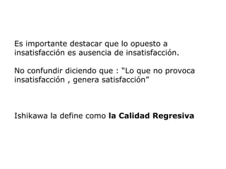 Es importante destacar que lo opuesto a
insatisfacción es ausencia de insatisfacción.
No confundir diciendo que : “Lo que no provoca
insatisfacción , genera satisfacción”
Ishikawa la define como la Calidad Regresiva
 