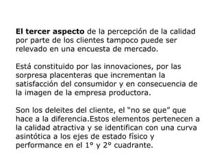 El tercer aspecto de la percepción de la calidad
por parte de los clientes tampoco puede ser
relevado en una encuesta de mercado.
Está constituido por las innovaciones, por las
sorpresa placenteras que incrementan la
satisfacción del consumidor y en consecuencia de
la imagen de la empresa productora.
Son los deleites del cliente, el “no se que” que
hace a la diferencia.Estos elementos pertenecen a
la calidad atractiva y se identifican con una curva
asintótica a los ejes de estado físico y
performance en el 1° y 2° cuadrante.
 