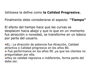 Ishikawa la define como la Calidad Progresiva.
Finalmente debe considerarse el aspecto “Tiempo”
El efecto del tiempo hace que las curvas se
desplacen hacia abajo y que lo que en un momento
fue atracción o novedad, se transforme en un básico
por parte del usuario.
Ej.: La dirección de potencia fue Atracción, Calidad
atractiva o Calidad progresiva en los años 80.
Fue performance en los años 90 ,ya que los clientes no
preguntaban por ella.
Hoy es calidad regresiva o indiferente, forma parte del
debe ser.
 