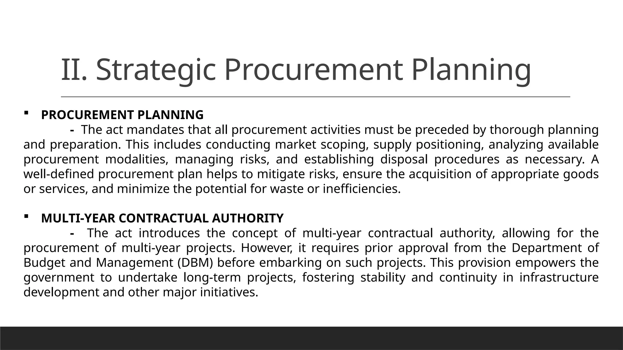 II. Strategic Procurement Planning
 PROCUREMENT PLANNING
- The act mandates that all procurement activities must be preceded by thorough planning
and preparation. This includes conducting market scoping, supply positioning, analyzing available
procurement modalities, managing risks, and establishing disposal procedures as necessary. A
well-defined procurement plan helps to mitigate risks, ensure the acquisition of appropriate goods
or services, and minimize the potential for waste or inefficiencies.
 MULTI-YEAR CONTRACTUAL AUTHORITY
- The act introduces the concept of multi-year contractual authority, allowing for the
procurement of multi-year projects. However, it requires prior approval from the Department of
Budget and Management (DBM) before embarking on such projects. This provision empowers the
government to undertake long-term projects, fostering stability and continuity in infrastructure
development and other major initiatives.
 
