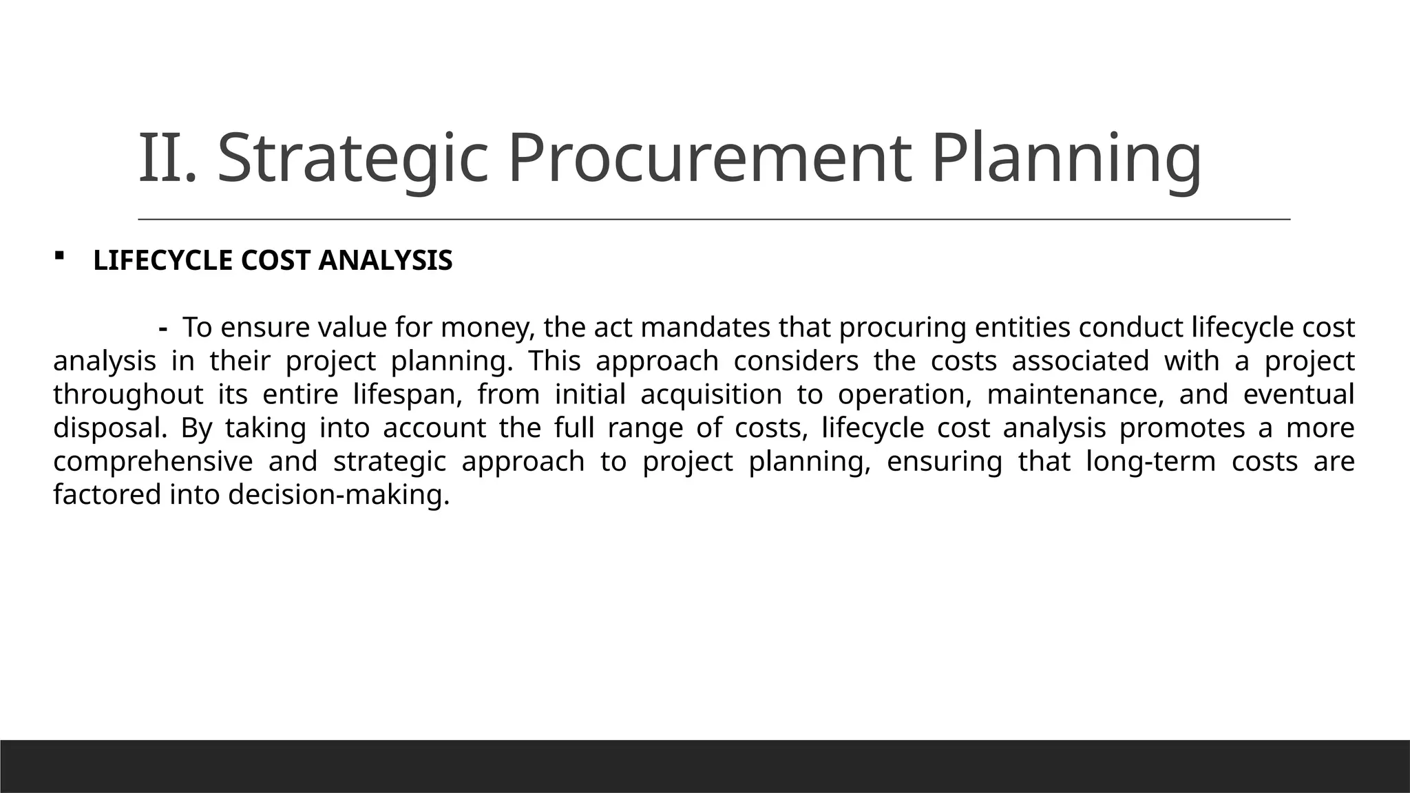 II. Strategic Procurement Planning
 LIFECYCLE COST ANALYSIS
- To ensure value for money, the act mandates that procuring entities conduct lifecycle cost
analysis in their project planning. This approach considers the costs associated with a project
throughout its entire lifespan, from initial acquisition to operation, maintenance, and eventual
disposal. By taking into account the full range of costs, lifecycle cost analysis promotes a more
comprehensive and strategic approach to project planning, ensuring that long-term costs are
factored into decision-making.
 
