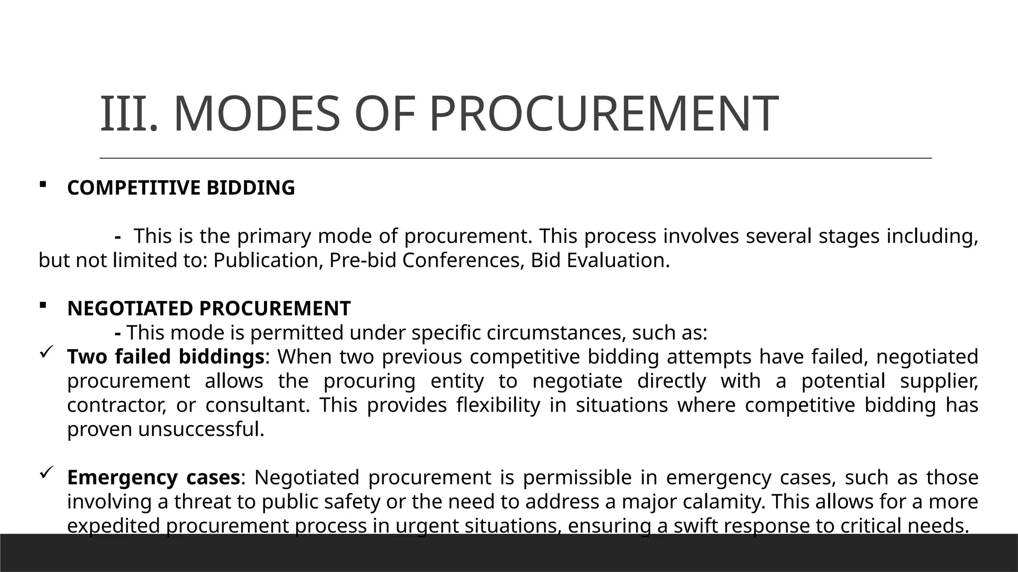 III. MODES OF PROCUREMENT
 COMPETITIVE BIDDING
- This is the primary mode of procurement. This process involves several stages including,
but not limited to: Publication, Pre-bid Conferences, Bid Evaluation.
 NEGOTIATED PROCUREMENT
- This mode is permitted under specific circumstances, such as:
 Two failed biddings: When two previous competitive bidding attempts have failed, negotiated
procurement allows the procuring entity to negotiate directly with a potential supplier,
contractor, or consultant. This provides flexibility in situations where competitive bidding has
proven unsuccessful.
 Emergency cases: Negotiated procurement is permissible in emergency cases, such as those
involving a threat to public safety or the need to address a major calamity. This allows for a more
expedited procurement process in urgent situations, ensuring a swift response to critical needs.
 