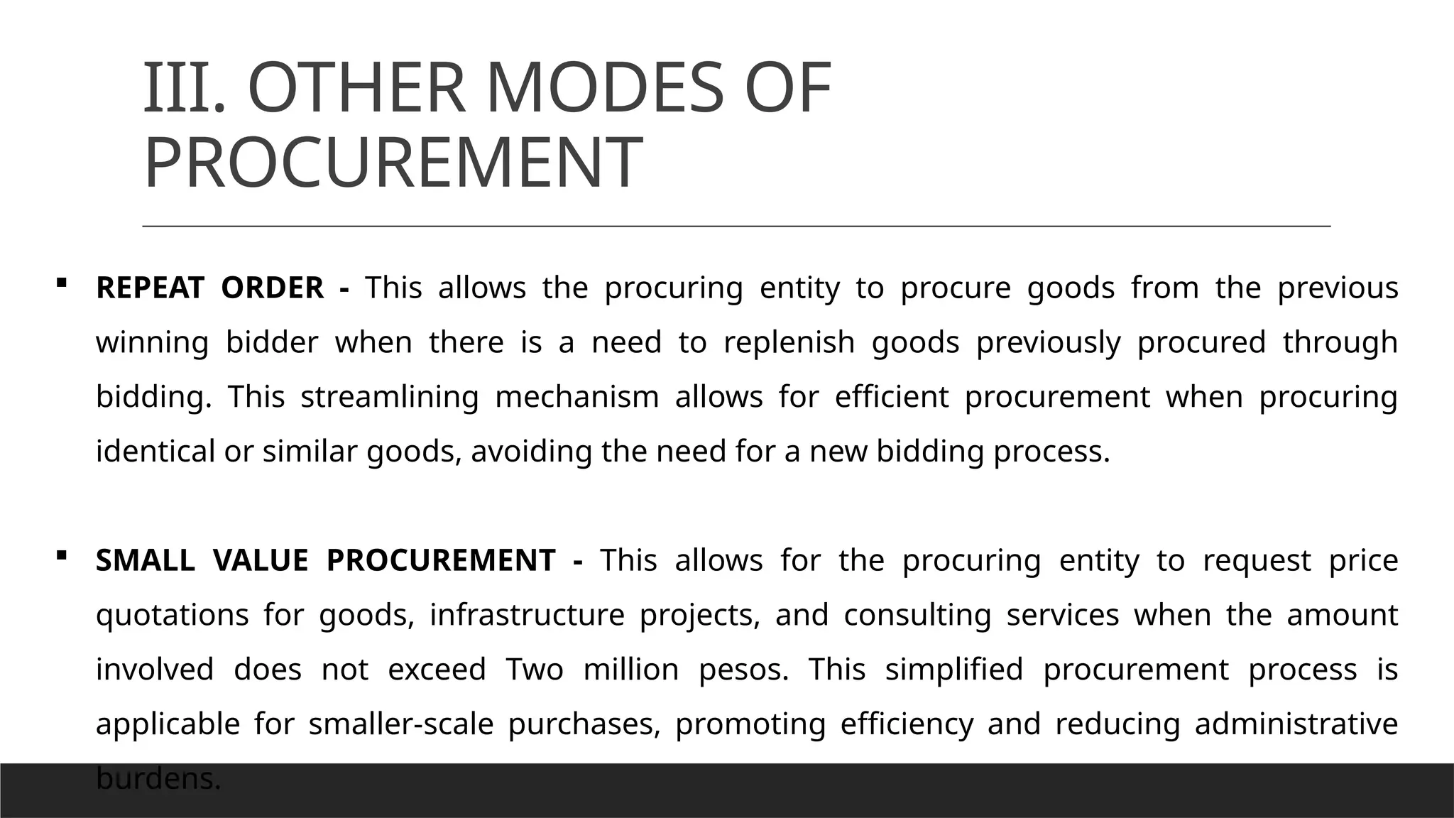 III. OTHER MODES OF
PROCUREMENT
 REPEAT ORDER - This allows the procuring entity to procure goods from the previous
winning bidder when there is a need to replenish goods previously procured through
bidding. This streamlining mechanism allows for efficient procurement when procuring
identical or similar goods, avoiding the need for a new bidding process.
 SMALL VALUE PROCUREMENT - This allows for the procuring entity to request price
quotations for goods, infrastructure projects, and consulting services when the amount
involved does not exceed Two million pesos. This simplified procurement process is
applicable for smaller-scale purchases, promoting efficiency and reducing administrative
burdens.
 