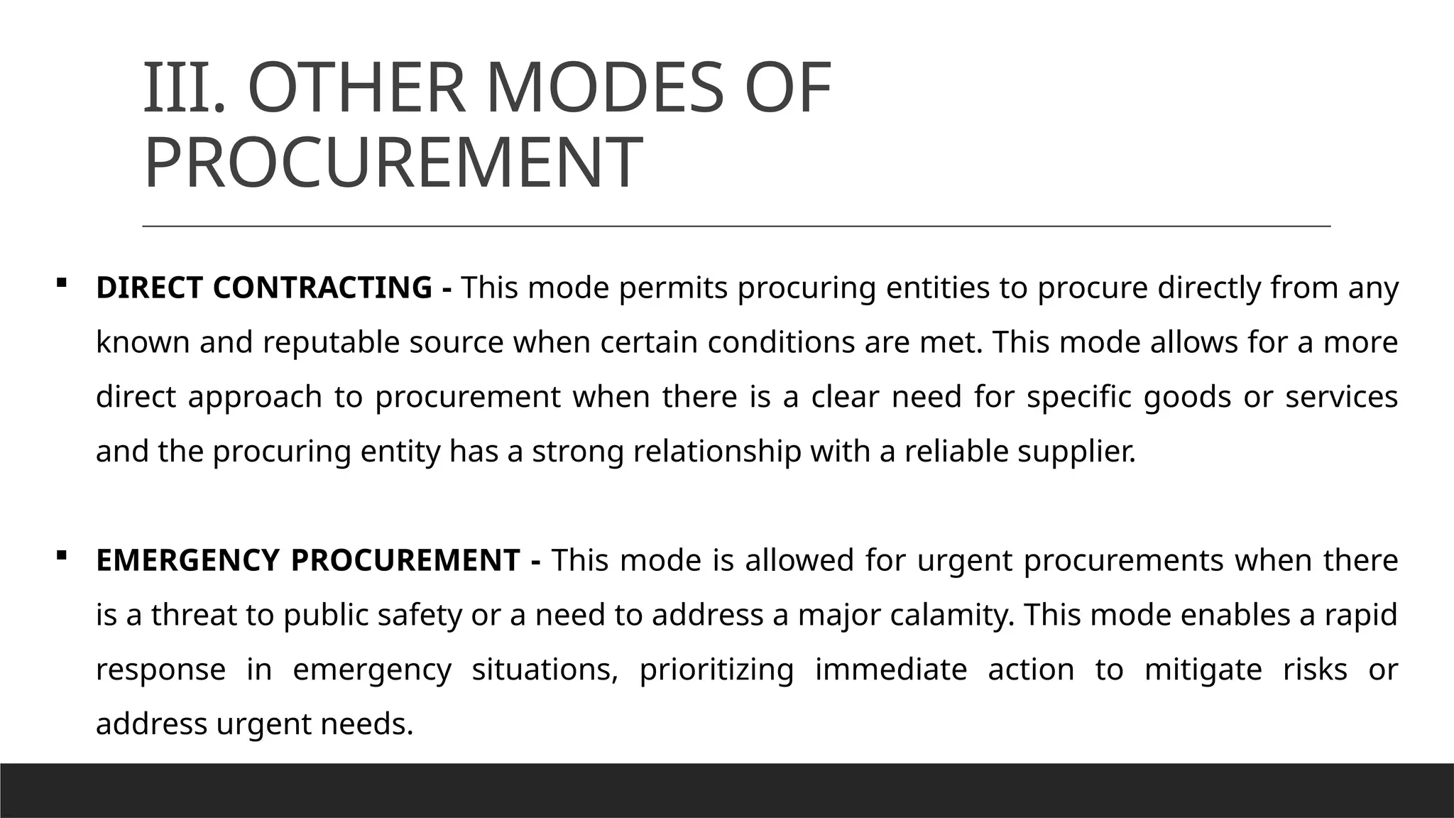 III. OTHER MODES OF
PROCUREMENT
 DIRECT CONTRACTING - This mode permits procuring entities to procure directly from any
known and reputable source when certain conditions are met. This mode allows for a more
direct approach to procurement when there is a clear need for specific goods or services
and the procuring entity has a strong relationship with a reliable supplier.
 EMERGENCY PROCUREMENT - This mode is allowed for urgent procurements when there
is a threat to public safety or a need to address a major calamity. This mode enables a rapid
response in emergency situations, prioritizing immediate action to mitigate risks or
address urgent needs.
 