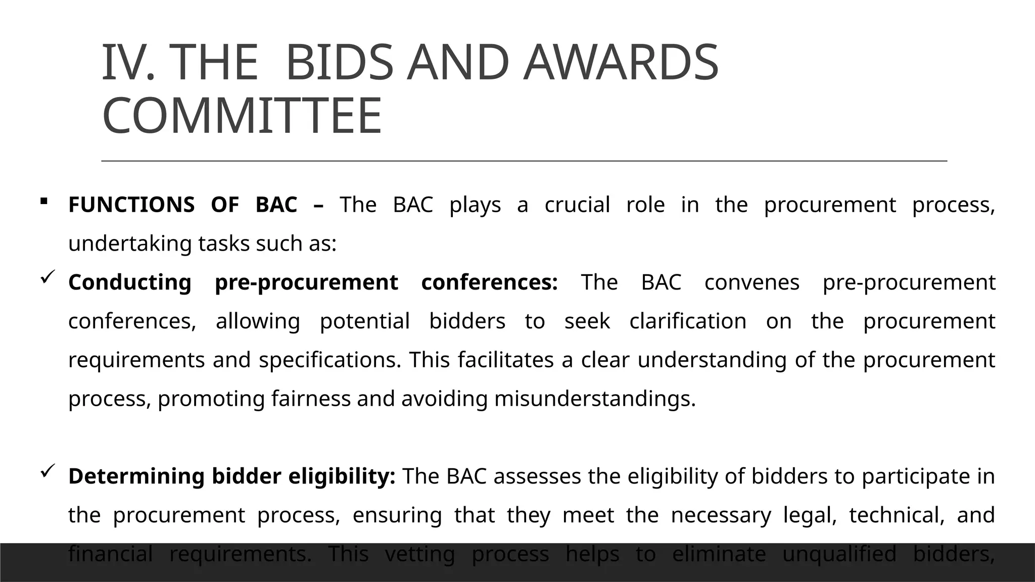 IV. THE BIDS AND AWARDS
COMMITTEE
 FUNCTIONS OF BAC – The BAC plays a crucial role in the procurement process,
undertaking tasks such as:
 Conducting pre-procurement conferences: The BAC convenes pre-procurement
conferences, allowing potential bidders to seek clarification on the procurement
requirements and specifications. This facilitates a clear understanding of the procurement
process, promoting fairness and avoiding misunderstandings.
 Determining bidder eligibility: The BAC assesses the eligibility of bidders to participate in
the procurement process, ensuring that they meet the necessary legal, technical, and
financial requirements. This vetting process helps to eliminate unqualified bidders,
 