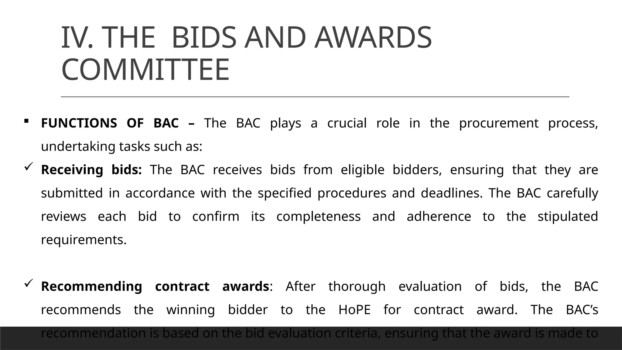 IV. THE BIDS AND AWARDS
COMMITTEE
 FUNCTIONS OF BAC – The BAC plays a crucial role in the procurement process,
undertaking tasks such as:
 Receiving bids: The BAC receives bids from eligible bidders, ensuring that they are
submitted in accordance with the specified procedures and deadlines. The BAC carefully
reviews each bid to confirm its completeness and adherence to the stipulated
requirements.
 Recommending contract awards: After thorough evaluation of bids, the BAC
recommends the winning bidder to the HoPE for contract award. The BAC’s
recommendation is based on the bid evaluation criteria, ensuring that the award is made to
 