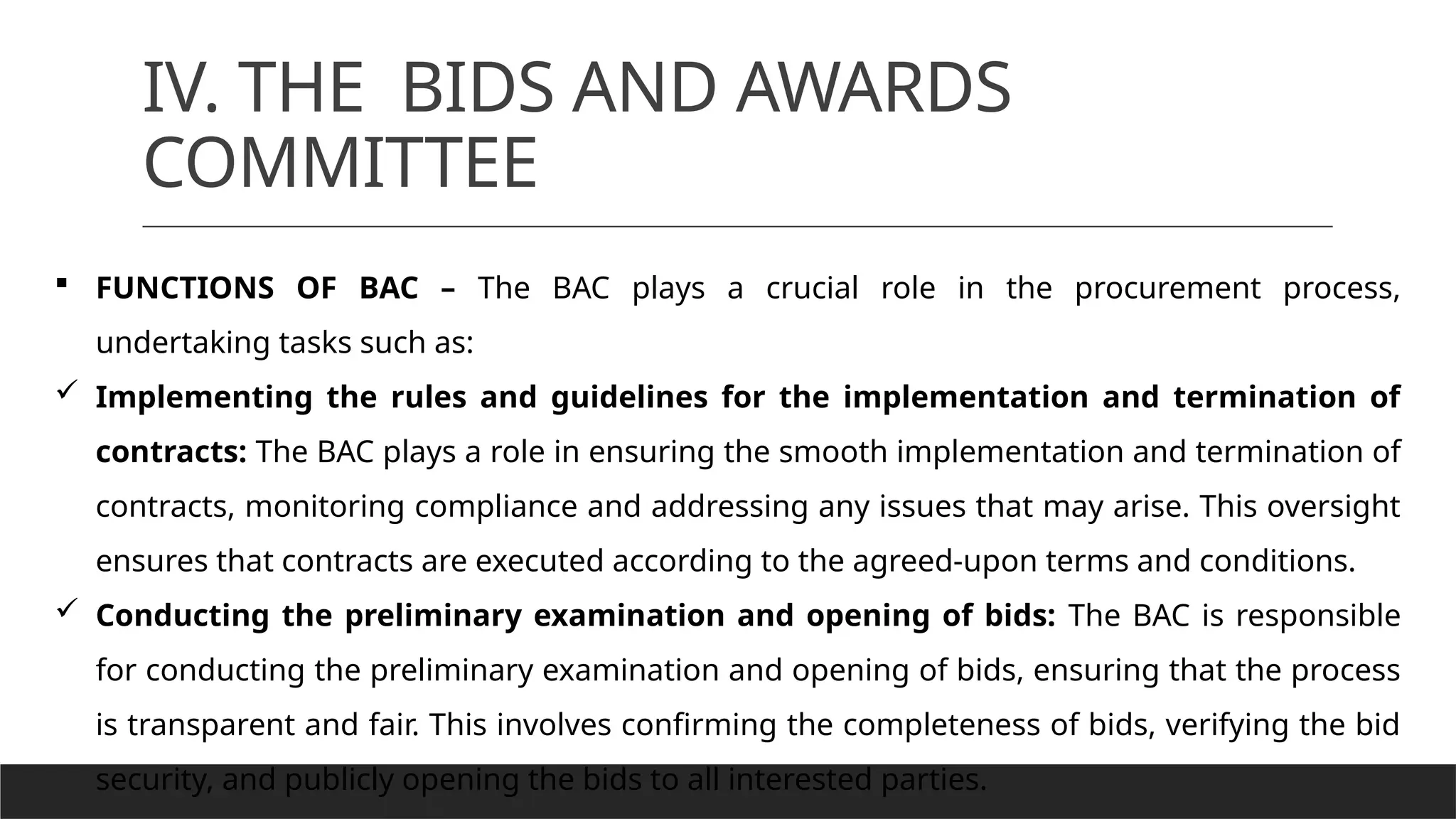IV. THE BIDS AND AWARDS
COMMITTEE
 FUNCTIONS OF BAC – The BAC plays a crucial role in the procurement process,
undertaking tasks such as:
 Implementing the rules and guidelines for the implementation and termination of
contracts: The BAC plays a role in ensuring the smooth implementation and termination of
contracts, monitoring compliance and addressing any issues that may arise. This oversight
ensures that contracts are executed according to the agreed-upon terms and conditions.
 Conducting the preliminary examination and opening of bids: The BAC is responsible
for conducting the preliminary examination and opening of bids, ensuring that the process
is transparent and fair. This involves confirming the completeness of bids, verifying the bid
security, and publicly opening the bids to all interested parties.
 