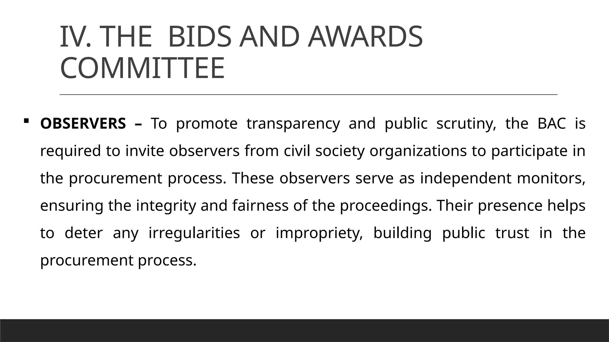 IV. THE BIDS AND AWARDS
COMMITTEE
 OBSERVERS – To promote transparency and public scrutiny, the BAC is
required to invite observers from civil society organizations to participate in
the procurement process. These observers serve as independent monitors,
ensuring the integrity and fairness of the proceedings. Their presence helps
to deter any irregularities or impropriety, building public trust in the
procurement process.
 