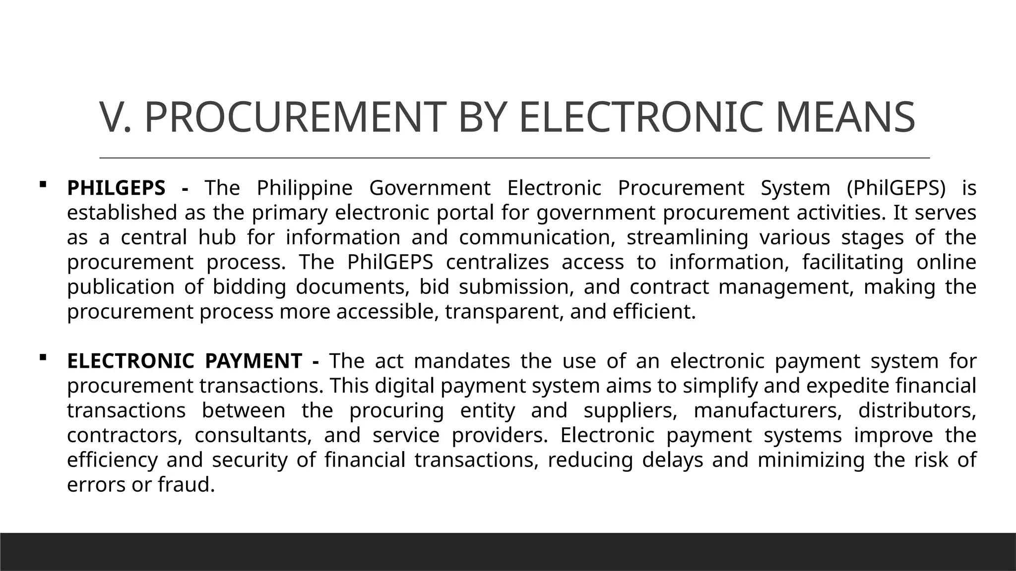 V. PROCUREMENT BY ELECTRONIC MEANS
 PHILGEPS - The Philippine Government Electronic Procurement System (PhilGEPS) is
established as the primary electronic portal for government procurement activities. It serves
as a central hub for information and communication, streamlining various stages of the
procurement process. The PhilGEPS centralizes access to information, facilitating online
publication of bidding documents, bid submission, and contract management, making the
procurement process more accessible, transparent, and efficient.
 ELECTRONIC PAYMENT - The act mandates the use of an electronic payment system for
procurement transactions. This digital payment system aims to simplify and expedite financial
transactions between the procuring entity and suppliers, manufacturers, distributors,
contractors, consultants, and service providers. Electronic payment systems improve the
efficiency and security of financial transactions, reducing delays and minimizing the risk of
errors or fraud.
 
