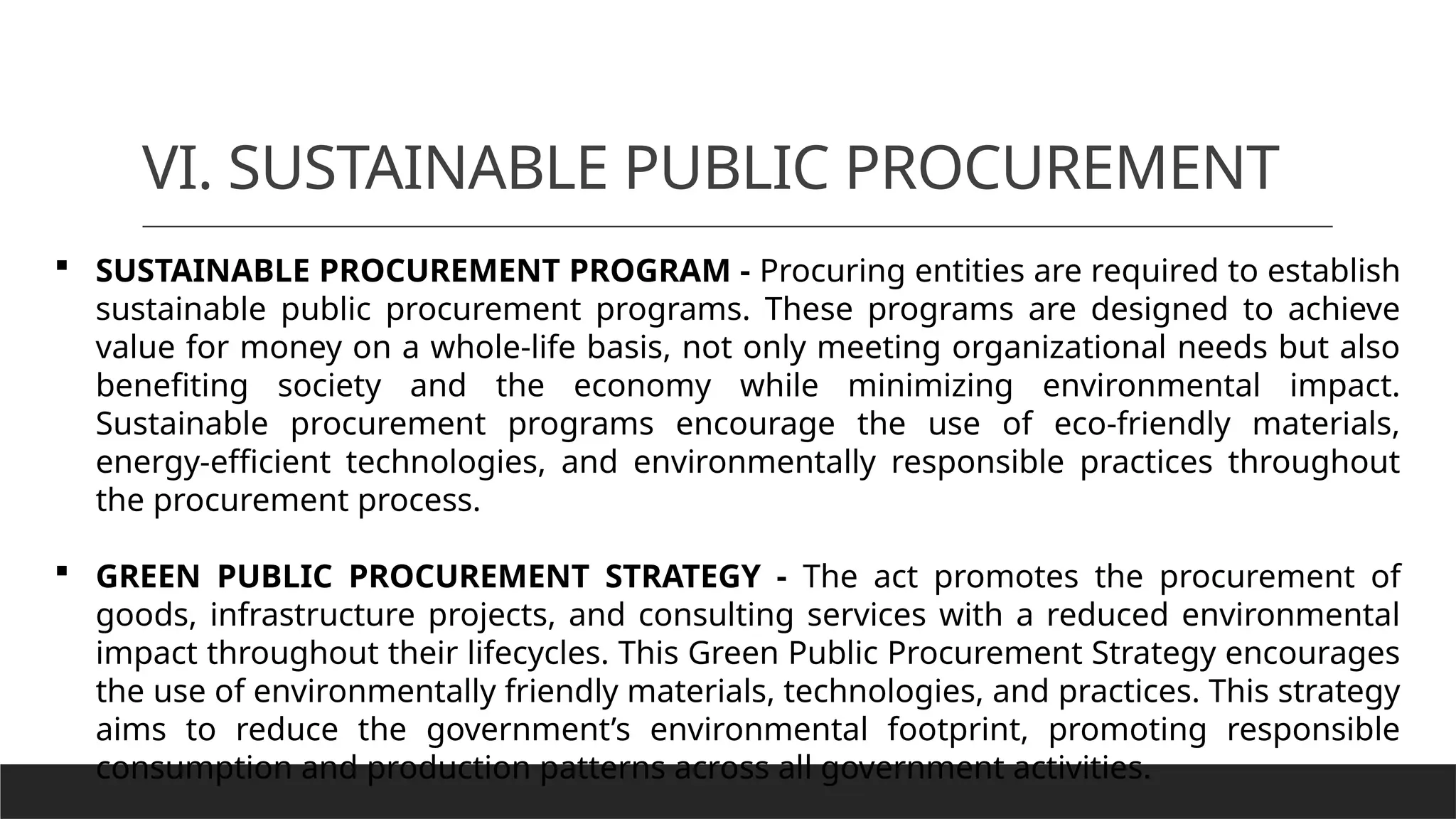 VI. SUSTAINABLE PUBLIC PROCUREMENT
 SUSTAINABLE PROCUREMENT PROGRAM - Procuring entities are required to establish
sustainable public procurement programs. These programs are designed to achieve
value for money on a whole-life basis, not only meeting organizational needs but also
benefiting society and the economy while minimizing environmental impact.
Sustainable procurement programs encourage the use of eco-friendly materials,
energy-efficient technologies, and environmentally responsible practices throughout
the procurement process.
 GREEN PUBLIC PROCUREMENT STRATEGY - The act promotes the procurement of
goods, infrastructure projects, and consulting services with a reduced environmental
impact throughout their lifecycles. This Green Public Procurement Strategy encourages
the use of environmentally friendly materials, technologies, and practices. This strategy
aims to reduce the government’s environmental footprint, promoting responsible
consumption and production patterns across all government activities.
 