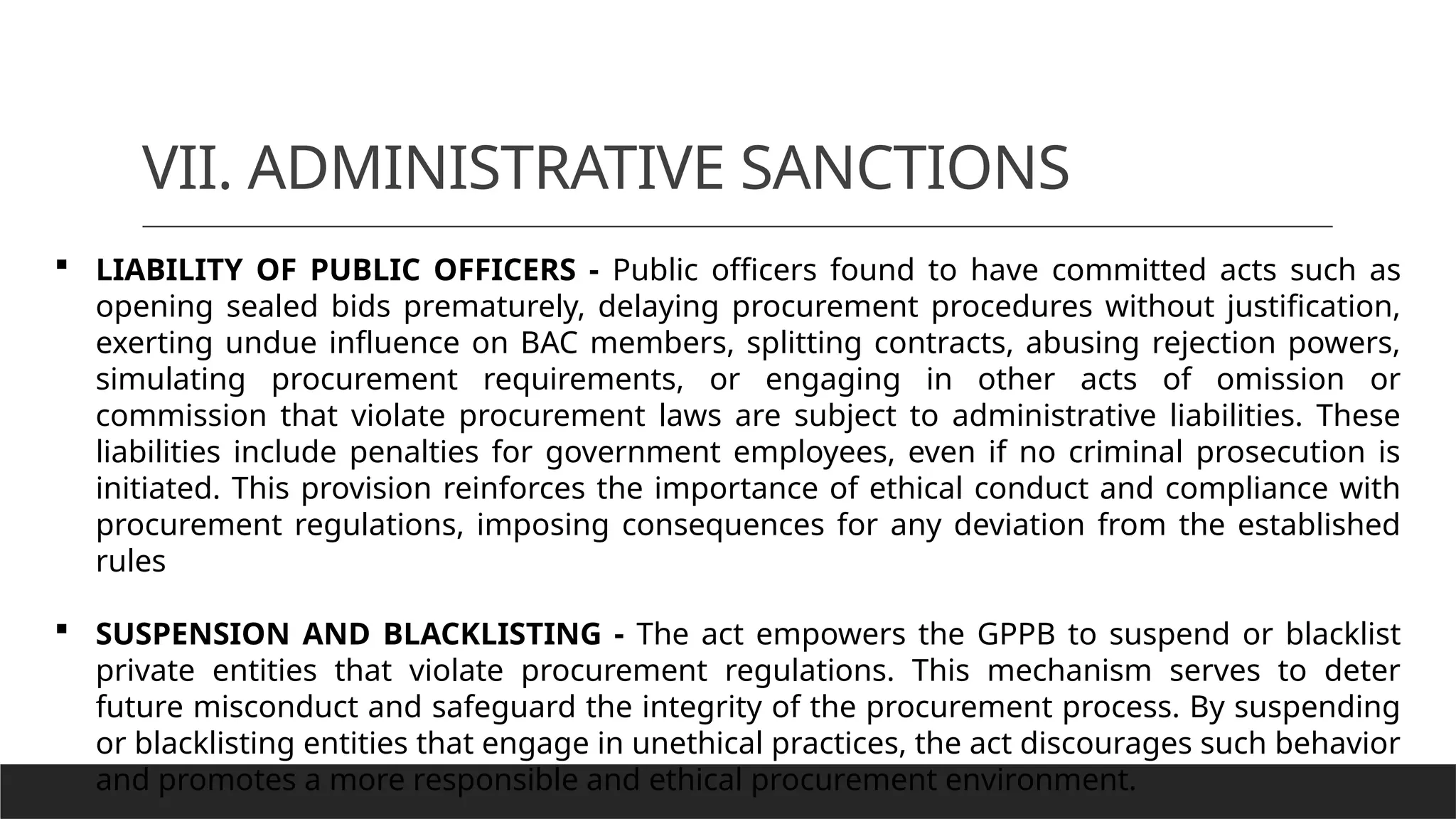 VII. ADMINISTRATIVE SANCTIONS
 LIABILITY OF PUBLIC OFFICERS - Public officers found to have committed acts such as
opening sealed bids prematurely, delaying procurement procedures without justification,
exerting undue influence on BAC members, splitting contracts, abusing rejection powers,
simulating procurement requirements, or engaging in other acts of omission or
commission that violate procurement laws are subject to administrative liabilities. These
liabilities include penalties for government employees, even if no criminal prosecution is
initiated. This provision reinforces the importance of ethical conduct and compliance with
procurement regulations, imposing consequences for any deviation from the established
rules
 SUSPENSION AND BLACKLISTING - The act empowers the GPPB to suspend or blacklist
private entities that violate procurement regulations. This mechanism serves to deter
future misconduct and safeguard the integrity of the procurement process. By suspending
or blacklisting entities that engage in unethical practices, the act discourages such behavior
and promotes a more responsible and ethical procurement environment.
 