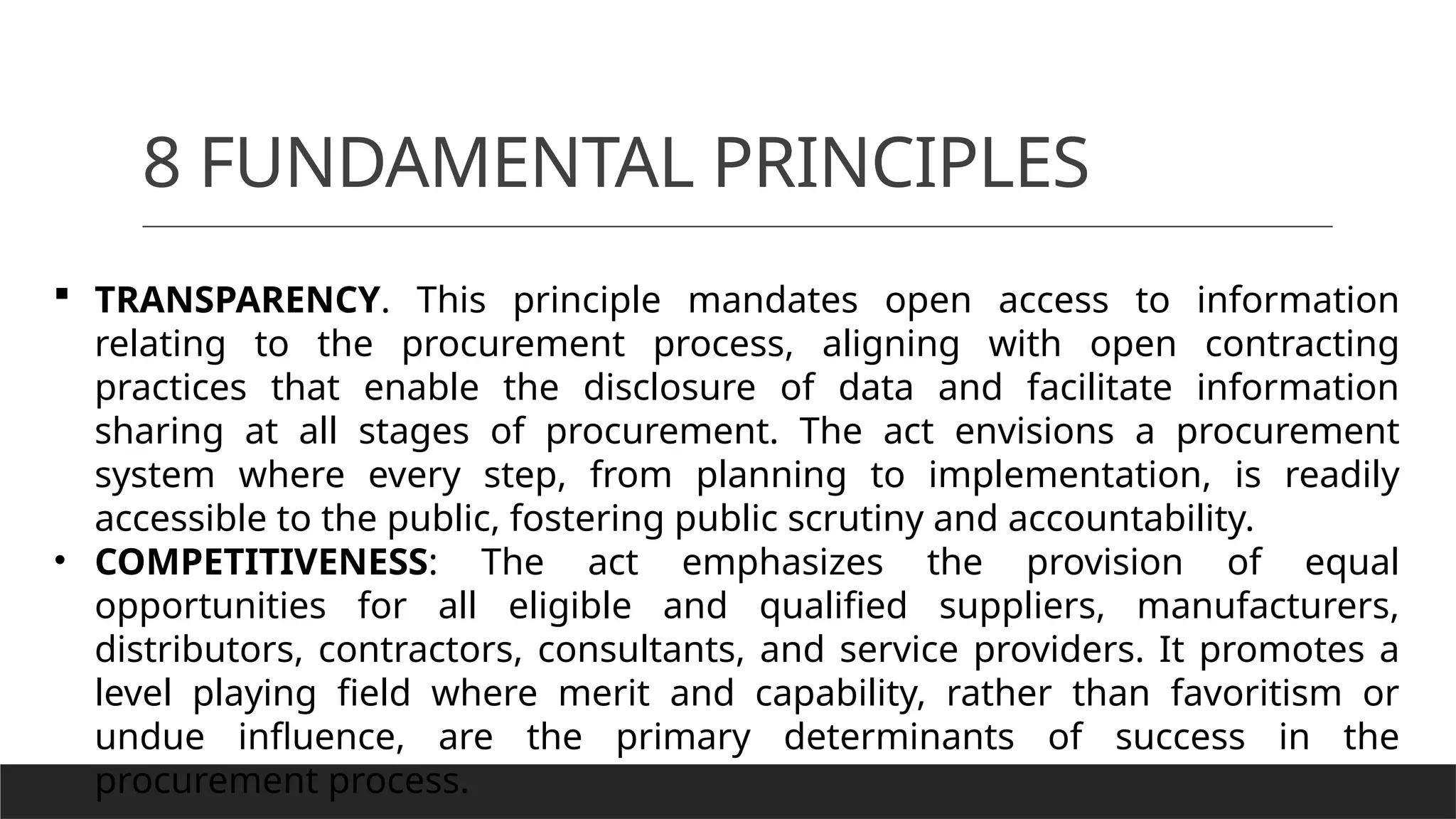 8 FUNDAMENTAL PRINCIPLES
 TRANSPARENCY. This principle mandates open access to information
relating to the procurement process, aligning with open contracting
practices that enable the disclosure of data and facilitate information
sharing at all stages of procurement. The act envisions a procurement
system where every step, from planning to implementation, is readily
accessible to the public, fostering public scrutiny and accountability.
• COMPETITIVENESS: The act emphasizes the provision of equal
opportunities for all eligible and qualified suppliers, manufacturers,
distributors, contractors, consultants, and service providers. It promotes a
level playing field where merit and capability, rather than favoritism or
undue influence, are the primary determinants of success in the
procurement process.
 
