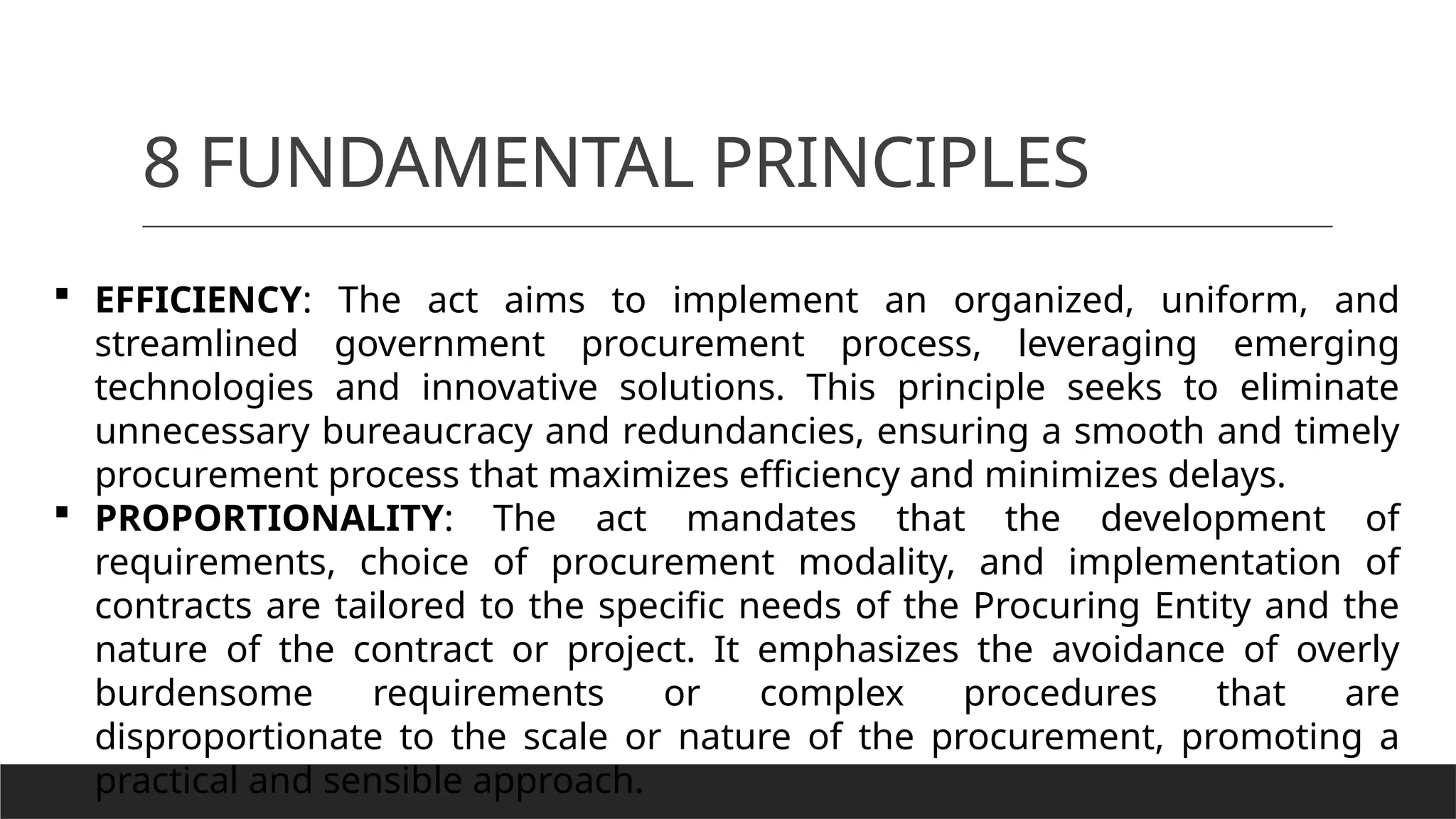 8 FUNDAMENTAL PRINCIPLES
 EFFICIENCY: The act aims to implement an organized, uniform, and
streamlined government procurement process, leveraging emerging
technologies and innovative solutions. This principle seeks to eliminate
unnecessary bureaucracy and redundancies, ensuring a smooth and timely
procurement process that maximizes efficiency and minimizes delays.
 PROPORTIONALITY: The act mandates that the development of
requirements, choice of procurement modality, and implementation of
contracts are tailored to the specific needs of the Procuring Entity and the
nature of the contract or project. It emphasizes the avoidance of overly
burdensome requirements or complex procedures that are
disproportionate to the scale or nature of the procurement, promoting a
practical and sensible approach.
 