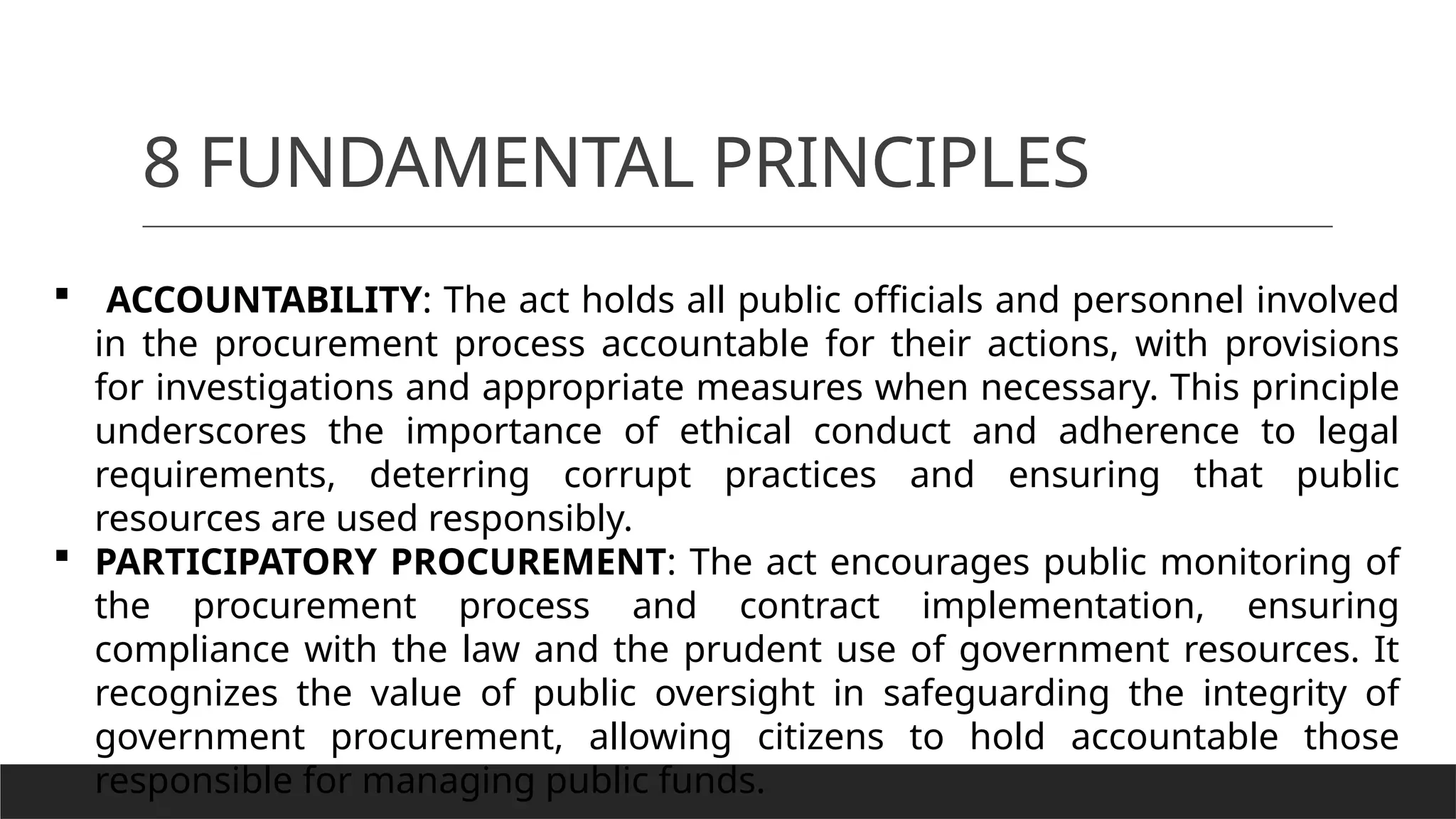 8 FUNDAMENTAL PRINCIPLES
 ACCOUNTABILITY: The act holds all public officials and personnel involved
in the procurement process accountable for their actions, with provisions
for investigations and appropriate measures when necessary. This principle
underscores the importance of ethical conduct and adherence to legal
requirements, deterring corrupt practices and ensuring that public
resources are used responsibly.
 PARTICIPATORY PROCUREMENT: The act encourages public monitoring of
the procurement process and contract implementation, ensuring
compliance with the law and the prudent use of government resources. It
recognizes the value of public oversight in safeguarding the integrity of
government procurement, allowing citizens to hold accountable those
responsible for managing public funds.
 