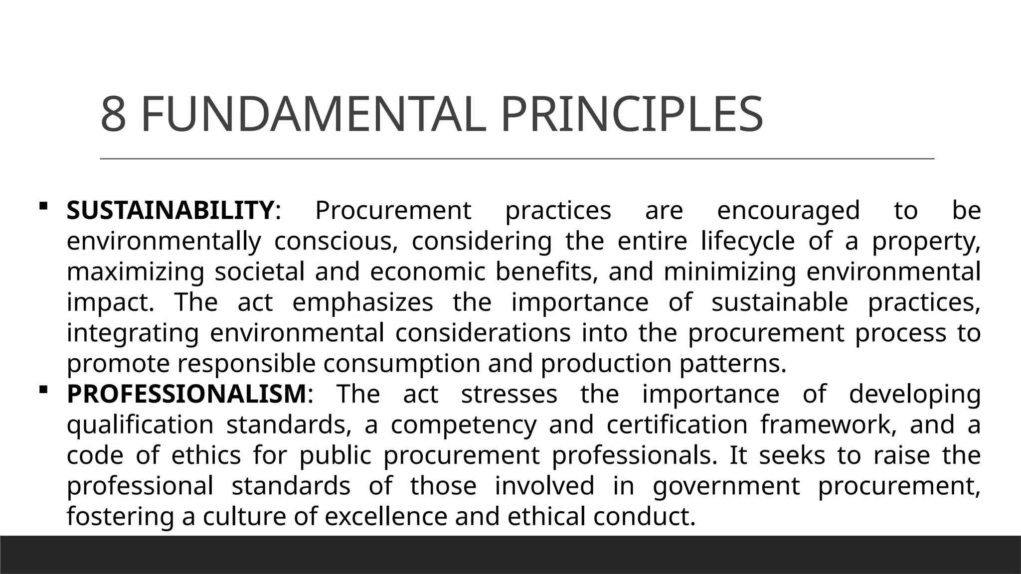 8 FUNDAMENTAL PRINCIPLES
 SUSTAINABILITY: Procurement practices are encouraged to be
environmentally conscious, considering the entire lifecycle of a property,
maximizing societal and economic benefits, and minimizing environmental
impact. The act emphasizes the importance of sustainable practices,
integrating environmental considerations into the procurement process to
promote responsible consumption and production patterns.
 PROFESSIONALISM: The act stresses the importance of developing
qualification standards, a competency and certification framework, and a
code of ethics for public procurement professionals. It seeks to raise the
professional standards of those involved in government procurement,
fostering a culture of excellence and ethical conduct.
 