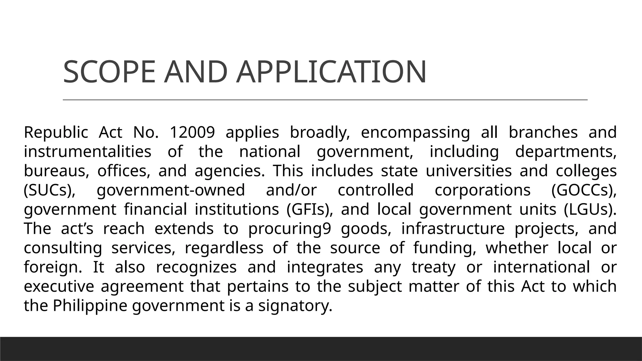 SCOPE AND APPLICATION
Republic Act No. 12009 applies broadly, encompassing all branches and
instrumentalities of the national government, including departments,
bureaus, offices, and agencies. This includes state universities and colleges
(SUCs), government-owned and/or controlled corporations (GOCCs),
government financial institutions (GFIs), and local government units (LGUs).
The act’s reach extends to procuring9 goods, infrastructure projects, and
consulting services, regardless of the source of funding, whether local or
foreign. It also recognizes and integrates any treaty or international or
executive agreement that pertains to the subject matter of this Act to which
the Philippine government is a signatory.
 