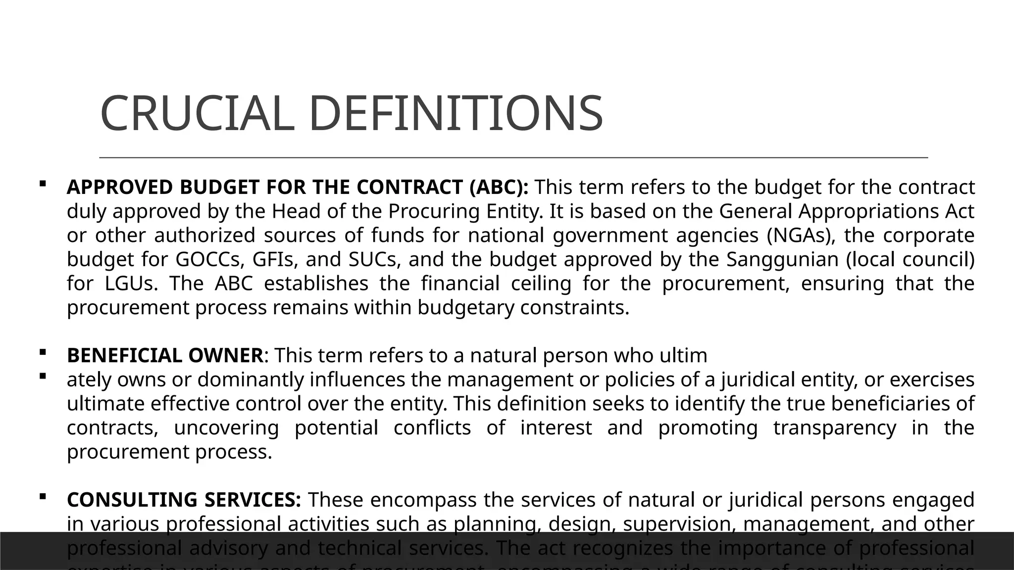 CRUCIAL DEFINITIONS
 APPROVED BUDGET FOR THE CONTRACT (ABC): This term refers to the budget for the contract
duly approved by the Head of the Procuring Entity. It is based on the General Appropriations Act
or other authorized sources of funds for national government agencies (NGAs), the corporate
budget for GOCCs, GFIs, and SUCs, and the budget approved by the Sanggunian (local council)
for LGUs. The ABC establishes the financial ceiling for the procurement, ensuring that the
procurement process remains within budgetary constraints.
 BENEFICIAL OWNER: This term refers to a natural person who ultim
 ately owns or dominantly influences the management or policies of a juridical entity, or exercises
ultimate effective control over the entity. This definition seeks to identify the true beneficiaries of
contracts, uncovering potential conflicts of interest and promoting transparency in the
procurement process.
 CONSULTING SERVICES: These encompass the services of natural or juridical persons engaged
in various professional activities such as planning, design, supervision, management, and other
professional advisory and technical services. The act recognizes the importance of professional
 