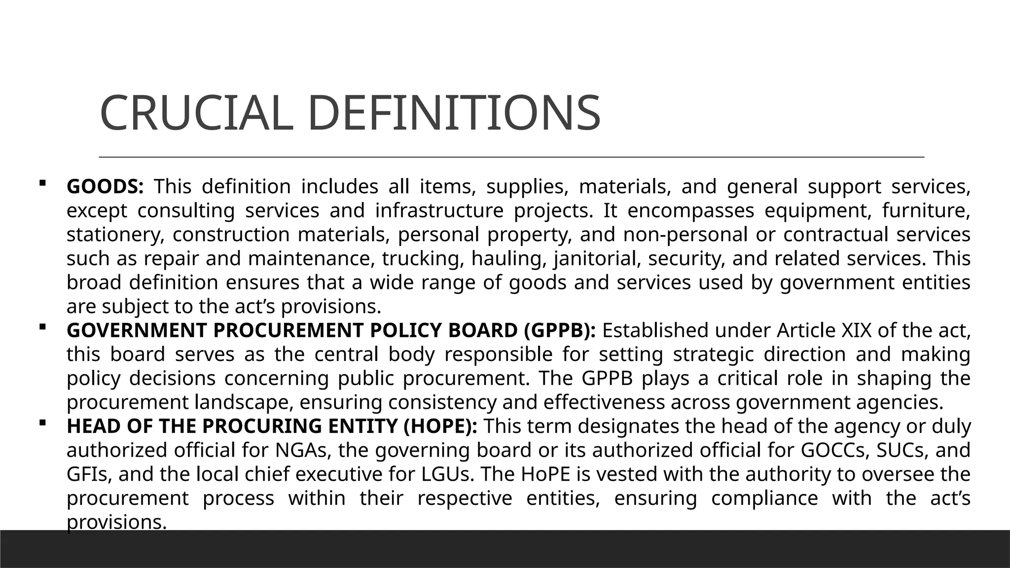 CRUCIAL DEFINITIONS
 GOODS: This definition includes all items, supplies, materials, and general support services,
except consulting services and infrastructure projects. It encompasses equipment, furniture,
stationery, construction materials, personal property, and non-personal or contractual services
such as repair and maintenance, trucking, hauling, janitorial, security, and related services. This
broad definition ensures that a wide range of goods and services used by government entities
are subject to the act’s provisions.
 GOVERNMENT PROCUREMENT POLICY BOARD (GPPB): Established under Article XIX of the act,
this board serves as the central body responsible for setting strategic direction and making
policy decisions concerning public procurement. The GPPB plays a critical role in shaping the
procurement landscape, ensuring consistency and effectiveness across government agencies.
 HEAD OF THE PROCURING ENTITY (HOPE): This term designates the head of the agency or duly
authorized official for NGAs, the governing board or its authorized official for GOCCs, SUCs, and
GFIs, and the local chief executive for LGUs. The HoPE is vested with the authority to oversee the
procurement process within their respective entities, ensuring compliance with the act’s
provisions.
 