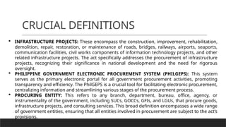 CRUCIAL DEFINITIONS
 INFRASTRUCTURE PROJECTS: These encompass the construction, improvement, rehabilitation,
demolition, repair, restoration, or maintenance of roads, bridges, railways, airports, seaports,
communication facilities, civil works components of information technology projects, and other
related infrastructure projects. The act specifically addresses the procurement of infrastructure
projects, recognizing their significance in national development and the need for rigorous
oversight.
 PHILIPPINE GOVERNMENT ELECTRONIC PROCUREMENT SYSTEM (PHILGEPS): This system
serves as the primary electronic portal for all government procurement activities, promoting
transparency and efficiency. The PhilGEPS is a crucial tool for facilitating electronic procurement,
centralizing information and streamlining various stages of the procurement process.
 PROCURING ENTITY: This refers to any branch, department, bureau, office, agency, or
instrumentality of the government, including SUCs, GOCCs, GFIs, and LGUs, that procure goods,
infrastructure projects, and consulting services. This broad definition encompasses a wide range
of government entities, ensuring that all entities involved in procurement are subject to the act’s
provisions.
 