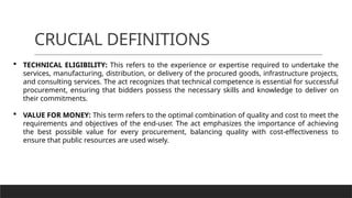 CRUCIAL DEFINITIONS
 TECHNICAL ELIGIBILITY: This refers to the experience or expertise required to undertake the
services, manufacturing, distribution, or delivery of the procured goods, infrastructure projects,
and consulting services. The act recognizes that technical competence is essential for successful
procurement, ensuring that bidders possess the necessary skills and knowledge to deliver on
their commitments.
 VALUE FOR MONEY: This term refers to the optimal combination of quality and cost to meet the
requirements and objectives of the end-user. The act emphasizes the importance of achieving
the best possible value for every procurement, balancing quality with cost-effectiveness to
ensure that public resources are used wisely.
 