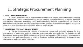 II. Strategic Procurement Planning
 PROCUREMENT PLANNING
- The act mandates that all procurement activities must be preceded by thorough planning
and preparation. This includes conducting market scoping, supply positioning, analyzing available
procurement modalities, managing risks, and establishing disposal procedures as necessary. A
well-defined procurement plan helps to mitigate risks, ensure the acquisition of appropriate goods
or services, and minimize the potential for waste or inefficiencies.
 MULTI-YEAR CONTRACTUAL AUTHORITY
- The act introduces the concept of multi-year contractual authority, allowing for the
procurement of multi-year projects. However, it requires prior approval from the Department of
Budget and Management (DBM) before embarking on such projects. This provision empowers the
government to undertake long-term projects, fostering stability and continuity in infrastructure
development and other major initiatives.
 