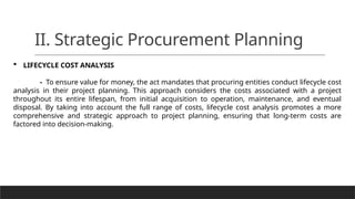 II. Strategic Procurement Planning
 LIFECYCLE COST ANALYSIS
- To ensure value for money, the act mandates that procuring entities conduct lifecycle cost
analysis in their project planning. This approach considers the costs associated with a project
throughout its entire lifespan, from initial acquisition to operation, maintenance, and eventual
disposal. By taking into account the full range of costs, lifecycle cost analysis promotes a more
comprehensive and strategic approach to project planning, ensuring that long-term costs are
factored into decision-making.
 