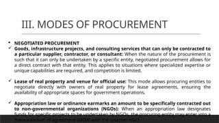 III. MODES OF PROCUREMENT
 NEGOTIATED PROCUREMENT
 Goods, infrastructure projects, and consulting services that can only be contracted to
a particular supplier, contractor, or consultant: When the nature of the procurement is
such that it can only be undertaken by a specific entity, negotiated procurement allows for
a direct contract with that entity. This applies to situations where specialized expertise or
unique capabilities are required, and competition is limited.
 Lease of real property and venue for official use: This mode allows procuring entities to
negotiate directly with owners of real property for lease agreements, ensuring the
availability of appropriate spaces for government operations.
 Appropriation law or ordinance earmarks an amount to be specifically contracted out
to non-governmental organizations (NGOs): When an appropriation law designates
funds for specific projects to be undertaken by NGOs, the procuring entity may enter into a
memorandum of agreement (MOA) with the selected NGO.
 