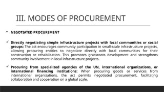 III. MODES OF PROCUREMENT
 NEGOTIATED PROCUREMENT
 Directly negotiating simple infrastructure projects with local communities or social
groups: The act encourages community participation in small-scale infrastructure projects,
allowing procuring entities to negotiate directly with local communities for their
construction or rehabilitation. This promotes grassroots development and strengthens
community involvement in local infrastructure projects.
 Procuring from specialized agencies of the UN, international organizations, or
international financing institutions: When procuring goods or services from
international organizations, the act permits negotiated procurement, facilitating
collaboration and cooperation on a global scale.
 