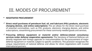 III. MODES OF PROCUREMENT
 NEGOTIATED PROCUREMENT
 Direct retail purchases of petroleum fuel, oil, and lubricant (POL) products, electronic
charging devices, and online subscriptions: The act allows for the direct retail purchase
of essential commodities, such as POL products, electronic charging devices, and online
subscriptions, streamlining procurement for these commonly needed goods and services.
 Procuring defense equipment or materiel and/or defense-related consultancy
services under defense cooperation agreements: The Secretary of National Defense can
directly negotiate with foreign agencies or instrumentalities for the procurement of major
defense equipment or materiel, subject to specific conditions. This provision recognizes the
unique requirements of national defense and allows for direct negotiations with trusted
international partners.
 