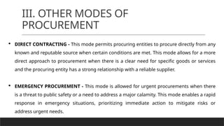 III. OTHER MODES OF
PROCUREMENT
 DIRECT CONTRACTING - This mode permits procuring entities to procure directly from any
known and reputable source when certain conditions are met. This mode allows for a more
direct approach to procurement when there is a clear need for specific goods or services
and the procuring entity has a strong relationship with a reliable supplier.
 EMERGENCY PROCUREMENT - This mode is allowed for urgent procurements when there
is a threat to public safety or a need to address a major calamity. This mode enables a rapid
response in emergency situations, prioritizing immediate action to mitigate risks or
address urgent needs.
 