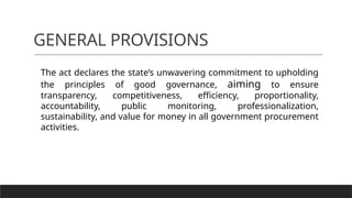 GENERAL PROVISIONS
The act declares the state’s unwavering commitment to upholding
the principles of good governance, aiming to ensure
transparency, competitiveness, efficiency, proportionality,
accountability, public monitoring, professionalization,
sustainability, and value for money in all government procurement
activities.
 