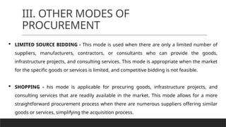 III. OTHER MODES OF
PROCUREMENT
 LIMITED SOURCE BIDDING - This mode is used when there are only a limited number of
suppliers, manufacturers, contractors, or consultants who can provide the goods,
infrastructure projects, and consulting services. This mode is appropriate when the market
for the specific goods or services is limited, and competitive bidding is not feasible.
 SHOPPING - his mode is applicable for procuring goods, infrastructure projects, and
consulting services that are readily available in the market. This mode allows for a more
straightforward procurement process when there are numerous suppliers offering similar
goods or services, simplifying the acquisition process.
 