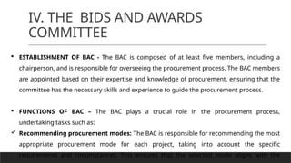 IV. THE BIDS AND AWARDS
COMMITTEE
 ESTABLISHMENT OF BAC - The BAC is composed of at least five members, including a
chairperson, and is responsible for overseeing the procurement process. The BAC members
are appointed based on their expertise and knowledge of procurement, ensuring that the
committee has the necessary skills and experience to guide the procurement process.
 FUNCTIONS OF BAC – The BAC plays a crucial role in the procurement process,
undertaking tasks such as:
 Recommending procurement modes: The BAC is responsible for recommending the most
appropriate procurement mode for each project, taking into account the specific
requirements and circumstances. This ensures that the selected mode aligns with the
 