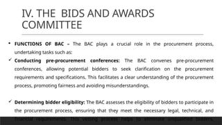 IV. THE BIDS AND AWARDS
COMMITTEE
 FUNCTIONS OF BAC – The BAC plays a crucial role in the procurement process,
undertaking tasks such as:
 Conducting pre-procurement conferences: The BAC convenes pre-procurement
conferences, allowing potential bidders to seek clarification on the procurement
requirements and specifications. This facilitates a clear understanding of the procurement
process, promoting fairness and avoiding misunderstandings.
 Determining bidder eligibility: The BAC assesses the eligibility of bidders to participate in
the procurement process, ensuring that they meet the necessary legal, technical, and
financial requirements. This vetting process helps to eliminate unqualified bidders,
 