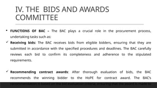 IV. THE BIDS AND AWARDS
COMMITTEE
 FUNCTIONS OF BAC – The BAC plays a crucial role in the procurement process,
undertaking tasks such as:
 Receiving bids: The BAC receives bids from eligible bidders, ensuring that they are
submitted in accordance with the specified procedures and deadlines. The BAC carefully
reviews each bid to confirm its completeness and adherence to the stipulated
requirements.
 Recommending contract awards: After thorough evaluation of bids, the BAC
recommends the winning bidder to the HoPE for contract award. The BAC’s
recommendation is based on the bid evaluation criteria, ensuring that the award is made to
 