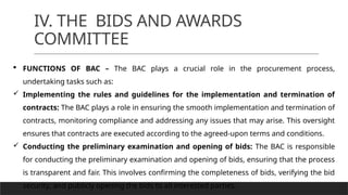 IV. THE BIDS AND AWARDS
COMMITTEE
 FUNCTIONS OF BAC – The BAC plays a crucial role in the procurement process,
undertaking tasks such as:
 Implementing the rules and guidelines for the implementation and termination of
contracts: The BAC plays a role in ensuring the smooth implementation and termination of
contracts, monitoring compliance and addressing any issues that may arise. This oversight
ensures that contracts are executed according to the agreed-upon terms and conditions.
 Conducting the preliminary examination and opening of bids: The BAC is responsible
for conducting the preliminary examination and opening of bids, ensuring that the process
is transparent and fair. This involves confirming the completeness of bids, verifying the bid
security, and publicly opening the bids to all interested parties.
 