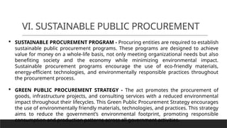 VI. SUSTAINABLE PUBLIC PROCUREMENT
 SUSTAINABLE PROCUREMENT PROGRAM - Procuring entities are required to establish
sustainable public procurement programs. These programs are designed to achieve
value for money on a whole-life basis, not only meeting organizational needs but also
benefiting society and the economy while minimizing environmental impact.
Sustainable procurement programs encourage the use of eco-friendly materials,
energy-efficient technologies, and environmentally responsible practices throughout
the procurement process.
 GREEN PUBLIC PROCUREMENT STRATEGY - The act promotes the procurement of
goods, infrastructure projects, and consulting services with a reduced environmental
impact throughout their lifecycles. This Green Public Procurement Strategy encourages
the use of environmentally friendly materials, technologies, and practices. This strategy
aims to reduce the government’s environmental footprint, promoting responsible
consumption and production patterns across all government activities.
 