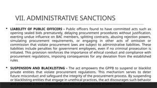 VII. ADMINISTRATIVE SANCTIONS
 LIABILITY OF PUBLIC OFFICERS - Public officers found to have committed acts such as
opening sealed bids prematurely, delaying procurement procedures without justification,
exerting undue influence on BAC members, splitting contracts, abusing rejection powers,
simulating procurement requirements, or engaging in other acts of omission or
commission that violate procurement laws are subject to administrative liabilities. These
liabilities include penalties for government employees, even if no criminal prosecution is
initiated. This provision reinforces the importance of ethical conduct and compliance with
procurement regulations, imposing consequences for any deviation from the established
rules
 SUSPENSION AND BLACKLISTING - The act empowers the GPPB to suspend or blacklist
private entities that violate procurement regulations. This mechanism serves to deter
future misconduct and safeguard the integrity of the procurement process. By suspending
or blacklisting entities that engage in unethical practices, the act discourages such behavior
and promotes a more responsible and ethical procurement environment.
 