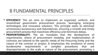 8 FUNDAMENTAL PRINCIPLES
 EFFICIENCY: The act aims to implement an organized, uniform, and
streamlined government procurement process, leveraging emerging
technologies and innovative solutions. This principle seeks to eliminate
unnecessary bureaucracy and redundancies, ensuring a smooth and timely
procurement process that maximizes efficiency and minimizes delays.
 PROPORTIONALITY: The act mandates that the development of
requirements, choice of procurement modality, and implementation of
contracts are tailored to the specific needs of the Procuring Entity and the
nature of the contract or project. It emphasizes the avoidance of overly
burdensome requirements or complex procedures that are
disproportionate to the scale or nature of the procurement, promoting a
practical and sensible approach.
 