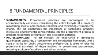 8 FUNDAMENTAL PRINCIPLES
 SUSTAINABILITY: Procurement practices are encouraged to be
environmentally conscious, considering the entire lifecycle of a property,
maximizing societal and economic benefits, and minimizing environmental
impact. The act emphasizes the importance of sustainable practices,
integrating environmental considerations into the procurement process to
promote responsible consumption and production patterns.
 PROFESSIONALISM: The act stresses the importance of developing
qualification standards, a competency and certification framework, and a
code of ethics for public procurement professionals. It seeks to raise the
professional standards of those involved in government procurement,
fostering a culture of excellence and ethical conduct.
 